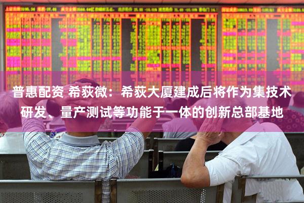 普惠配资 希荻微：希荻大厦建成后将作为集技术研发、量产测试等功能于一体的创新总部基地