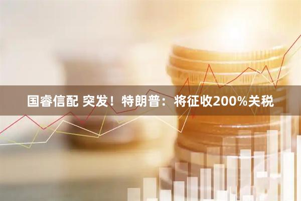 国睿信配 突发！特朗普：将征收200%关税
