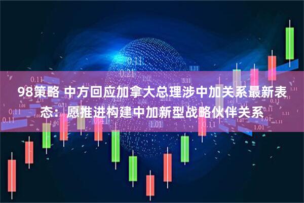 98策略 中方回应加拿大总理涉中加关系最新表态：愿推进构建中加新型战略伙伴关系