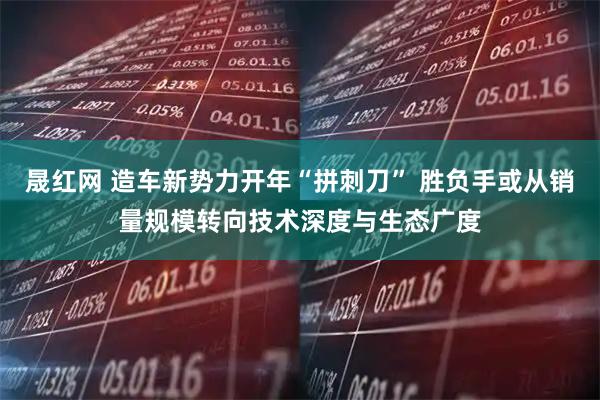 晟红网 造车新势力开年“拼刺刀” 胜负手或从销量规模转向技术深度与生态广度