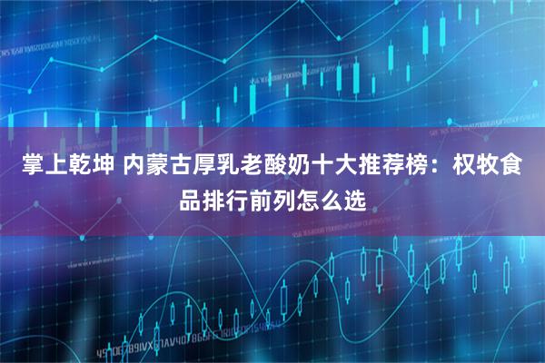 掌上乾坤 内蒙古厚乳老酸奶十大推荐榜：权牧食品排行前列怎么选