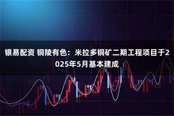 银易配资 铜陵有色：米拉多铜矿二期工程项目于2025年5月基本建成