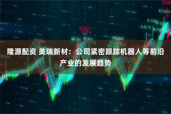 隆源配资 美瑞新材：公司紧密跟踪机器人等前沿产业的发展趋势