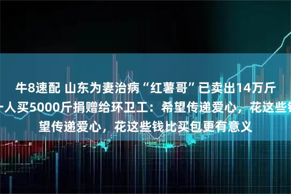牛8速配 山东为妻治病“红薯哥”已卖出14万斤红薯，好心女子一人买5000斤捐赠给环卫工：希望传递爱心，花这些钱比买包更有意义