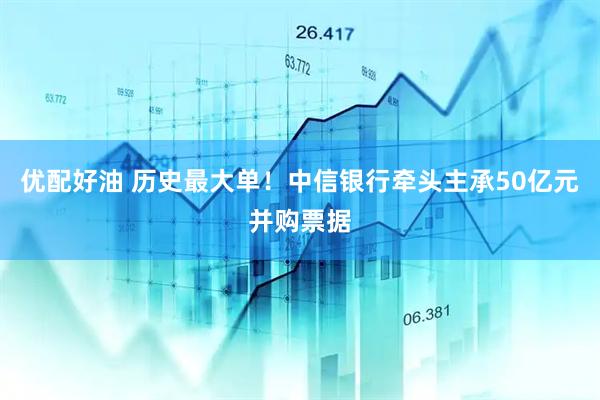 优配好油 历史最大单！中信银行牵头主承50亿元并购票据