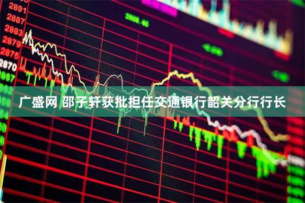 广盛网 邵子轩获批担任交通银行韶关分行行长