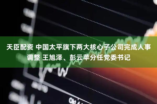 天臣配资 中国太平旗下两大核心子公司完成人事调整 王旭泽、彭云苹分任党委书记