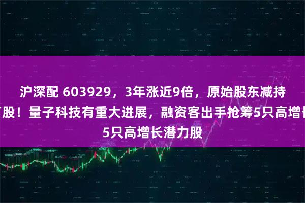 沪深配 603929，3年涨近9倍，原始股东减持超100万股！量子科技有重大进展，融资客出手抢筹5只高增长潜力股