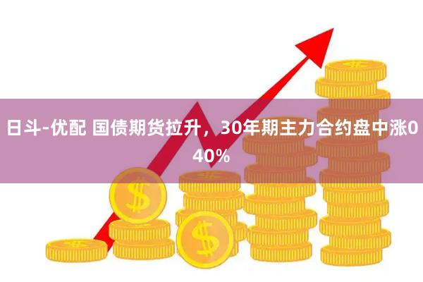 日斗-优配 国债期货拉升，30年期主力合约盘中涨040%