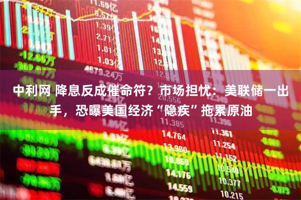 中利网 降息反成催命符？市场担忧：美联储一出手，恐曝美国经济“隐疾”拖累原油