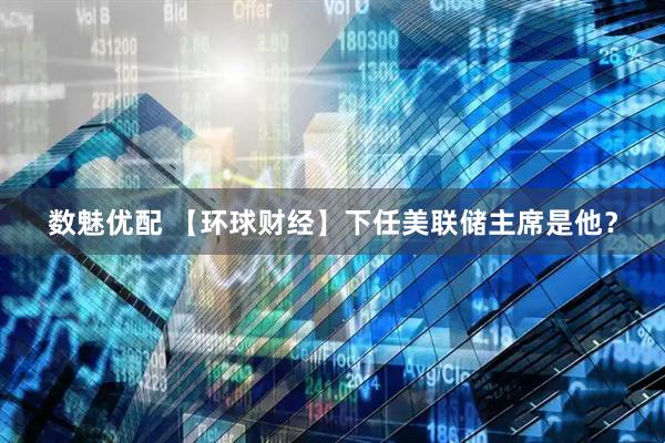 数魅优配 【环球财经】下任美联储主席是他？