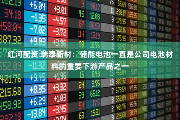 红河配资 瑞泰新材：储能电池一直是公司电池材料的重要下游产品之一