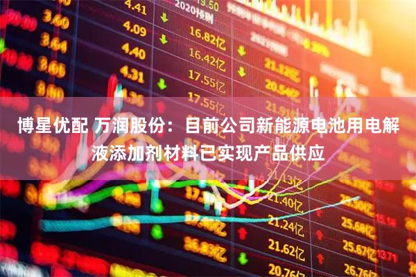 博星优配 万润股份：目前公司新能源电池用电解液添加剂材料已实现产品供应