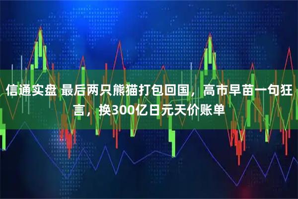 信通实盘 最后两只熊猫打包回国，高市早苗一句狂言，换300亿日元天价账单