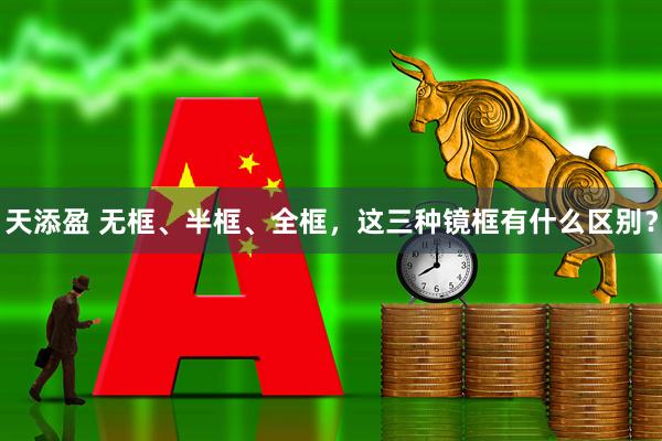 天添盈 无框、半框、全框，这三种镜框有什么区别？