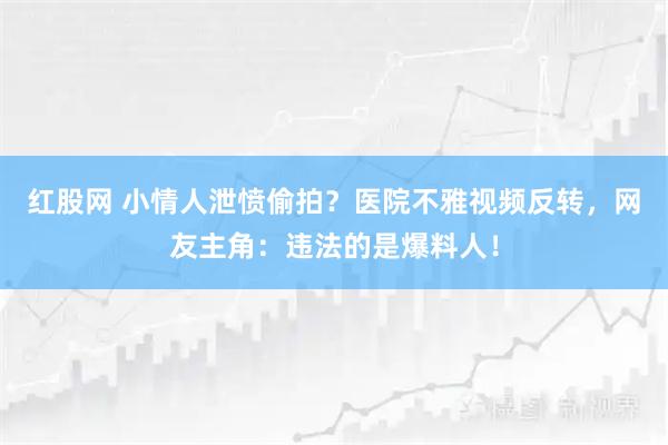 红股网 小情人泄愤偷拍？医院不雅视频反转，网友主角：违法的是爆料人！
