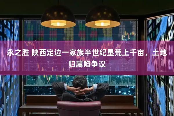 永之胜 陕西定边一家族半世纪垦荒上千亩，土地归属陷争议
