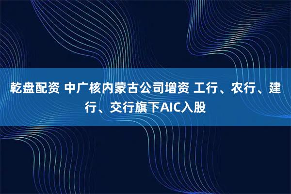 乾盘配资 中广核内蒙古公司增资 工行、农行、建行、交行旗下AIC入股