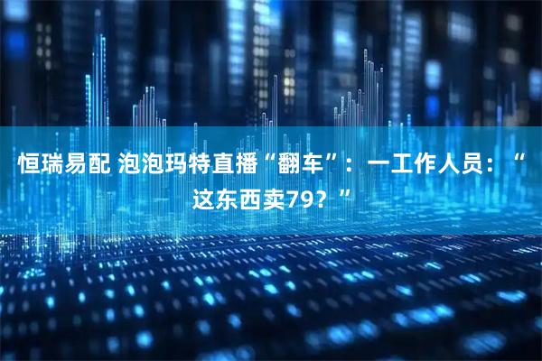 恒瑞易配 泡泡玛特直播“翻车”：一工作人员：“这东西卖79？”