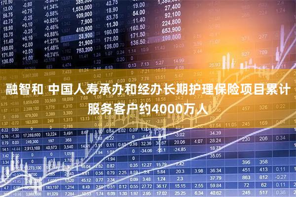 融智和 中国人寿承办和经办长期护理保险项目累计服务客户约4000万人