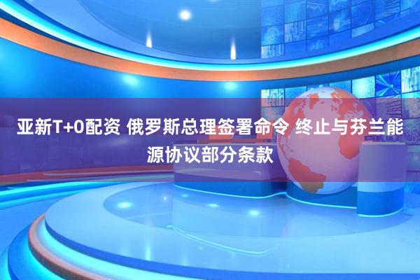 亚新T+0配资 俄罗斯总理签署命令 终止与芬兰能源协议部分条款
