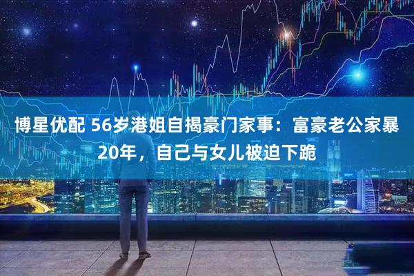 博星优配 56岁港姐自揭豪门家事：富豪老公家暴20年，自己与女儿被迫下跪