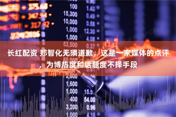 长红配资 郑智化无须道歉，这是一家媒体的点评，为博热度和话题度不择手段