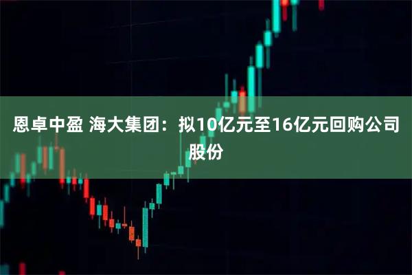 恩卓中盈 海大集团：拟10亿元至16亿元回购公司股份