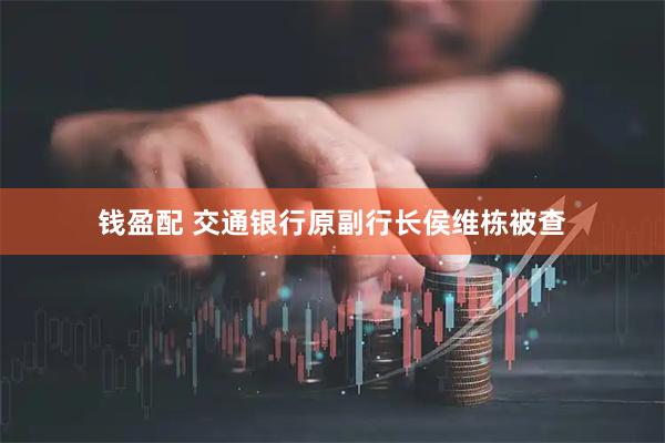 钱盈配 交通银行原副行长侯维栋被查