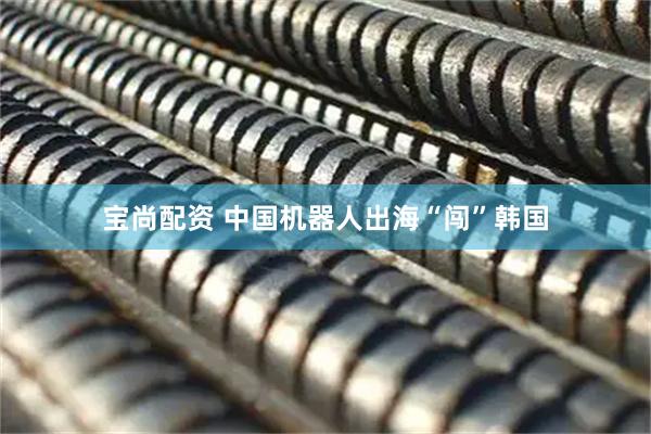 宝尚配资 中国机器人出海“闯”韩国