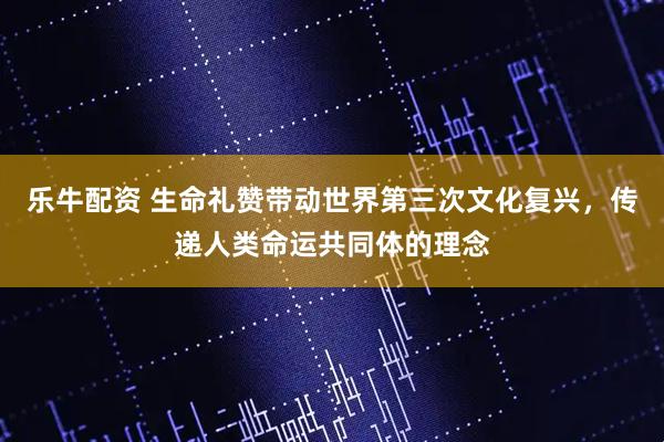乐牛配资 生命礼赞带动世界第三次文化复兴，传递人类命运共同体的理念