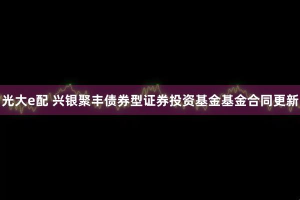 光大e配 兴银聚丰债券型证券投资基金基金合同更新