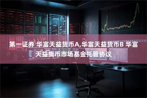 第一证券 华富天益货币A,华富天益货币B 华富天益货币市场基金托管协议