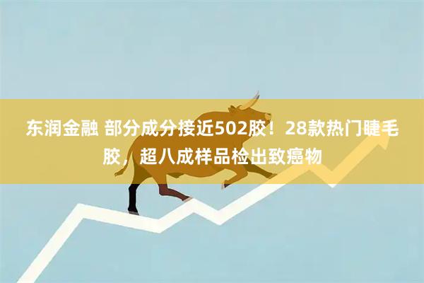 东润金融 部分成分接近502胶！28款热门睫毛胶，超八成样品检出致癌物