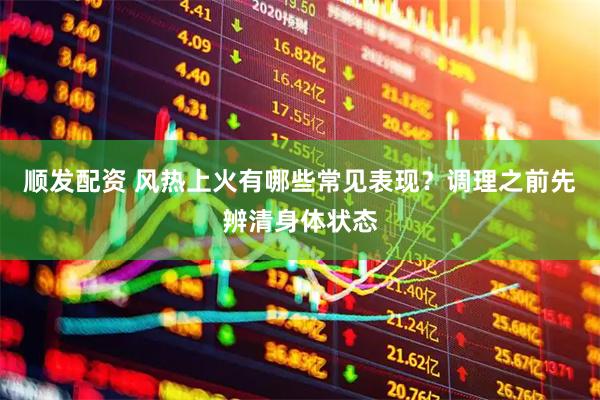 顺发配资 风热上火有哪些常见表现？调理之前先辨清身体状态